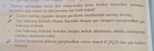 Tuliskan persamaan kimia dari reaksi-reaksi kimia berikut kemudian setarakan 
(sertakan pula wujud zat dari pereaksi dan hasil reaksi)! 
Logam natrium bereaksi dengan gas klorin membentuk natrium klorida. 
C Gas belerang dioksida dibakar (bereaksi dengan gas oksigen) menghasilkan gas 
belerang trioksida. 
c. Gas belerang trioksida bereaksi dengan serbuk aluminium oksida membentuk 
padatan aluminium sulfat. 
Reaksi fermentasi glukosa menghasilkan cairan etanol (C_2H_6O) dan gas karbon 
dioksida.