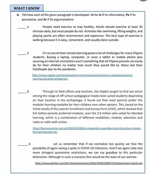 WHAT I KNOW 
B. Tell how each of the given paragraph is developed. Write In if its informative, Pe if its 
persuasive, and Ar if its argumentative. 
_1. People need exercise to stay healthy. Adults should exercise at least 20
minutes daily, but most people do not. Activities like swimming, lifting weights, and 
playing sports are often inconvenient and expensive. The best type of exercise is 
walking because it is easy, convenient, and usually done outside. 
_2. It’s no secret that remote learning poses a lot of challenges for many Filipino 
students. Buying a laptop, computer, or even a tablet or mobile phone plus 
securing an internet connection aren’t something that all Filipino parents can easily 
do for their children no matter how much they would like to. Many lost their 
livelihoods due to the pandemic. 
https://www.rappler.com/brandrap/tech-and-innovation/coronavirus-reshaping-distance- 
learning-education-philippines/ 
_3. Through its field offices and teachers, the DepEd sought to find out which 
among the range of off-school pedagogical modes best suited students depending 
on their location in the archipelago, it found out that most parents prefer the 
modular learning modality for their children over other options. This, based on the 
initial results of the Learner Enrollment and Survey Form (LESF), which showed that
8.8 million parents preferred modular, over the 3.9 million who voted for blended 
learning, which is a combination of different modalities: module, television and 
radio or radio with online. 
https://businessmirror.com.ph/2020/10/08/the-impossible-is-possible-covid-shut-dawn-schools- 
but-learning-goes-or/ 
_4. Let us remember that if we normalize too quickly we face the 
possibility of again seeing a spike in COVID-19 infections. And if we again slide into 
more stringent quarantine restrictions, we can say goodbye to this particular 
distinction. Although in such a scenario that would be the least of our worries. 
https://www.philstar.com/the-freeman/opinion/2020/10/09/2048273/editorial-best-island-asia