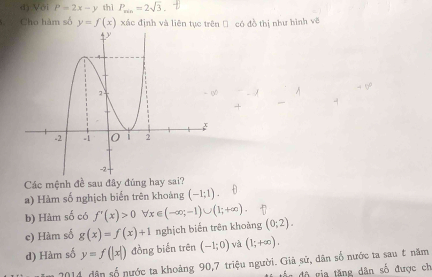 d) Với P=2x-y thì P_min=2sqrt(3). 
C Cho hàm số y=f(x) xác định và liên tục trên → có đồ thị như hình vẽ
Các mệnh đề sau đây đúng hay sai?
a) Hàm số nghịch biến trên khoảng (-1;1).
b) Hàm số có f'(x)>0 forall x∈ (-∈fty ;-1)∪ (1;+∈fty ).
c) Hàm số g(x)=f(x)+1 nghịch biến trên khoàng (0;2).
d) Hàm số y=f(|x|) đồng biến trên (-1;0) và (1;+∈fty ). 
2014 dân số nước ta khoảng 90,7 triệu người. Giả sử, dân số nước ta sau t năm
đố n độ gia tăng dân số được ch