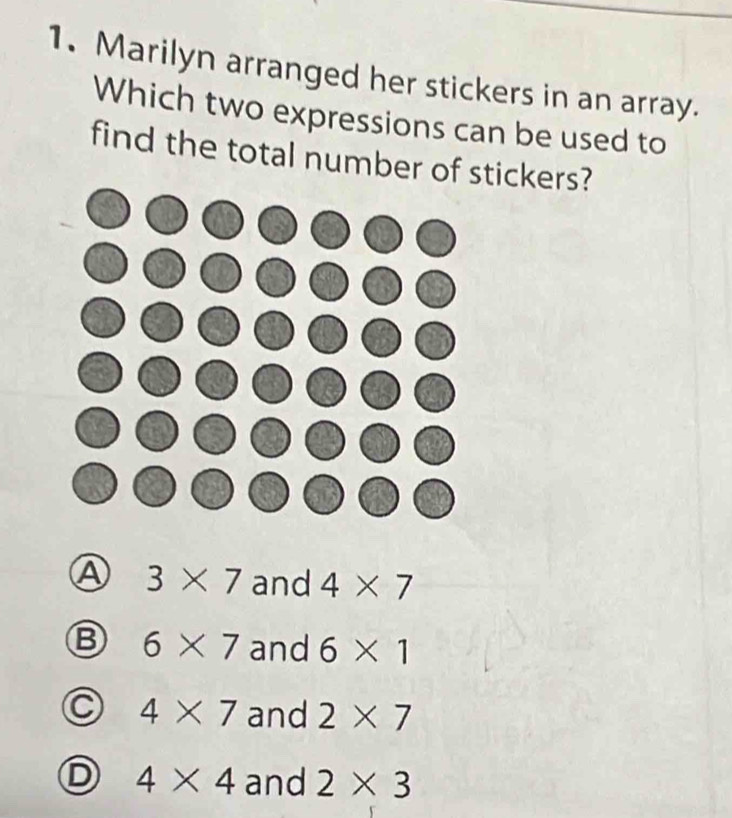 Marilyn arranged her stickers in an array.
Which two expressions can be used to
find the total number of stickers?
A 3* 7 and 4* 7
B 6* 7 and 6* 1
4* 7 and 2* 7
4* 4 and 2* 3