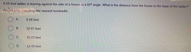 A 15-foot ladder is leaning against the side of a house at a 64° angle. What is the distance from the house to the base of the ladder?
Round your answer to the nearest hundredth.
A 6.58 feet
B 10.97 feet
C 10.23 feet
D 12.43 feet