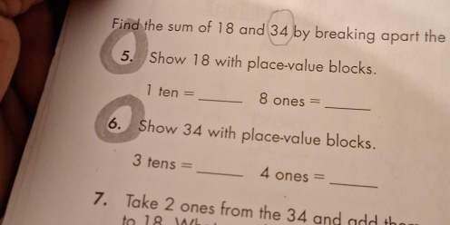 Find the sum of 18 and 34 by breaking apart the 
5. Show 18 with place-value blocks. 
_
1ten= _ 8 ones = 
6. Show 34 with place-value blocks.
3tens= _ 
_ 4ones=
7. Take 2 ones from the 34 and add th