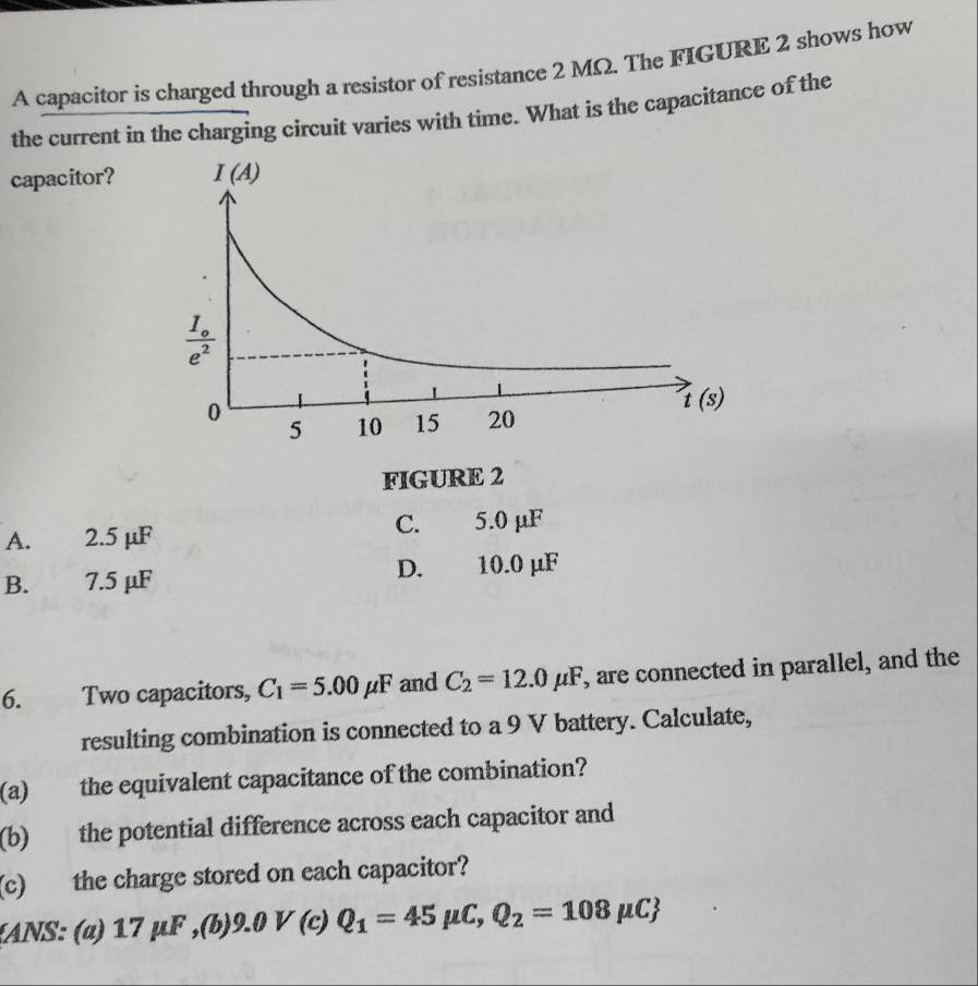 A capacitor is charged through a resistor of resistance 2 MΩ. The FIGURE 2 shows how
the current in the charging circuit varies with time. What is the capacitance of the
capacitor?
FIGURE 2
C.
A. 2.5 μF 5.0 μF
B. 7.5 μF D. 10.0 μF
6. Two capacitors, C_1=5.00mu F and C_2=12.0mu F , are connected in parallel, and the
resulting combination is connected to a 9 V battery. Calculate,
(a) the equivalent capacitance of the combination?
(b) the potential difference across each capacitor and
(c) the charge stored on each capacitor?
(ANS: (α) 17 µF ,(b)9.0  V (c) Q_1=45mu C,Q_2=108mu C