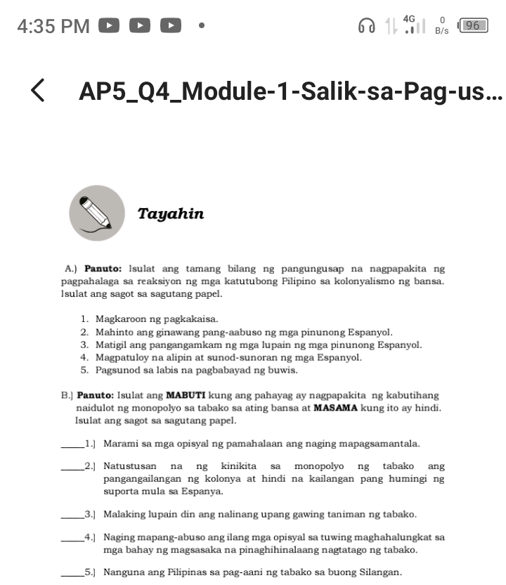 4:35 PM 6 d 41 4G B;s 96. 
AP5_Q4_Module-1-Salik-sa-Pag-us... 
Tayahin 
A.) Panuto: lsulat ang tamang bilang ng pangungusap na nagpapakita ng 
pagpahalaga sa reaksiyon ng mga katutubong Pilipino sa kolonyalismo ng bansa. 
lsulat ang sagot sa sagutang papel. 
1. Magkaroon ng pagkakaisa. 
2. Mahinto ang ginawang pang-aabuso ng mga pinunong Espanyol. 
3. Matigil ang pangangamkam ng mga lupain ng mga pinunong Espanyol. 
4. Magpatuloy na alipin at sunod-sunoran ng mga Espanyol. 
5. Pagsunod sa labis na pagbabayad ng buwis. 
B.] Panuto: Isulat ang MABUTI kung ang pahayag ay nagpapakita ng kabutihang 
naidulot ng monopolyo sa tabako sa ating bansa at MASAMA kung ito ay hindi. 
Isulat ang sagot sa sagutang papel. 
_1.] Marami sa mga opisyal ng pamahalaan ang naging mapagsamantala. 
_2.) Natustusan na ng kinikita sa monopolyo ng tabako ang 
pangangailangan ng kolonya at hindi na kailangan pang humingi ng 
suporta mula sa Espanya. 
_3.) Malaking lupain din ang nalinang upang gawing taniman ng tabako. 
_4.) Naging mapang-abuso ang ilang mga opisyal sa tuwing maghahalungkat sa 
mga bahay ng magsasaka na pinaghihinalaang nagtatago ng tabako. 
_5.) Nanguna ang Pilipinas sa pag-aani ng tabako sa buong Silangan.