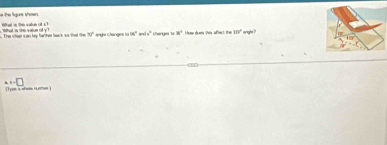 the figure shown.
What is the value of c?
What is the value of y?
The chae can lay farther back so that the 70° angle changes to 06° and x° changes to 36° How does this affect the 119° angle?
x=□
(Type a whuls number )