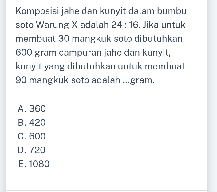 Komposisi jahe dan kunyit dalam bumbu
soto Warung X adalah 24:16. Jika untuk
membuat 30 mangkuk soto dibutuhkan
600 gram campuran jahe dan kunyit,
kunyit yang dibutuhkan untuk membuat
90 mangkuk soto adalah ...gram.
A. 360
B. 420
C. 600
D. 720
E. 1080