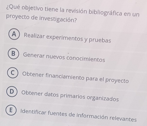 ¿Qué objetivo tiene la revisión bibliográfica en un
proyecto de investigación?
A Realizar experimentos y pruebas
B  Generar nuevos conocimientos
 Obtener financiamiento para el proyecto
D Obtener datos primarios organizados
E  Identificar fuentes de información relevantes