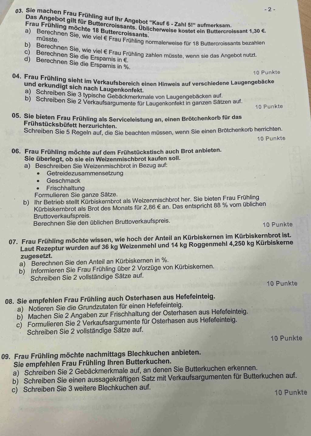 2 -
03. Sie machen Frau Frühling auf Ihr Angebot 'Kauf 6 - Zahl 51'' aufmerksam.
Das Angebot gilt für Buttercroissants. Üblicherweise kos ein Buttercroissant 1,30 €.
Frau Frühling möchte 18 Buttercroissants.
a) Berechnen Sie, wie viel € Frau Frühling normalerweise für 18 Buttercroissants bezahlen
müsste.
b) Berechnen Sie, wie viel€ Frau Frühling zahlen müsste. wenn sie das Angebot nutzt.
c) Berechnen Sie die Ersparnis in €
d) Berechnen Sie die Ersparnis in %.
10 Punkte
04. Frau Frühling sieht im Verkaufsbereich einen Hinweis auf verschiedene Laugengebäcke
und erkundigt sich nach Laugenkonfekt.
a) Schreiben Sie 3 typische Gebäckmerkmale von Laugengebäcken auf.
b) Schreiben Sie 2 Verkaufsargumente für Laugenkonfekt in ganzen Sätzen auf.
10 Punkte
05. Sie bieten Frau Frühling als Serviceleistung an, einen Brötchenkorb für das
Frühstücksbüfett herzurichten.
Schreiben Sie 5 Regeln auf, die Sie beachten müssen, wenn Sie einen Brötchenkorb herrichten.
10 Punkte
06. Frau Frühling möchte auf dem Frühstückstisch auch Brot anbieten.
Sie überlegt, ob sie ein Weizenmischbrot kaufen soll.
a) Beschreiben Sie Weizenmischbrot in Bezug auf:
Getreidezusammensetzung
Geschmack
Frischhaltung
Formulieren Sie ganze Sätze.
b) Ihr Betrieb stellt Kürbiskernbrot als Weizenmischbrot her. Sie bieten Frau Frühling
Kürbiskernbrot als Brot des Monats für 2,86 €an. Das entspricht 88 % vom üblichen
Bruttoverkaufspreis.
Berechnen Sie den üblichen Bruttoverkaufspreis.
10 Punkte
07. Frau Frühling möchte wissen, wie hoch der Anteil an Kürbiskernen im Kürbiskernbrot ist.
Laut Rezeptur wurden auf 36 kg Weizenmehl und 14 kg Roggenmehl 4,250 kg Kürbiskerne
zugesetzt.
a) Berechnen Sie den Anteil an Kürbiskernen in %.
b) Informieren Sie Frau Frühling über 2 Vorzüge von Kürbiskernen.
Schreiben Sie 2 vollständige Sätze auf.
10 Punkte
08. Sie empfehlen Frau Frühling auch Osterhasen aus Hefefeinteig.
a) Notieren Sie die Grundzutaten für einen Hefefeinteig.
b) Machen Sie 2 Angaben zur Frischhaltung der Osterhasen aus Hefefeinteig.
c) Formulieren Sie 2 Verkaufsargumente für Osterhasen aus Hefefeinteig.
Schreiben Sie 2 vollständige Sätze auf.
10 Punkte
09. Frau Frühling möchte nachmittags Blechkuchen anbieten.
Sie empfehlen Frau Frühling Ihren Butterkuchen.
a) Schreiben Sie 2 Gebäckmerkmale auf, an denen Sie Butterkuchen erkennen.
b) Schreiben Sie einen aussagekräftigen Satz mit Verkaufsargumenten für Butterkuchen auf.
c) Schreiben Sie 3 weitere Blechkuchen auf.
10 Punkte