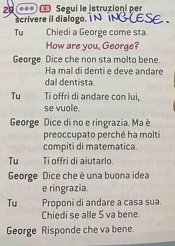 20 € Segui le istruzioni per 
scrivere il dialogo. 
Tu Chiedi a George come sta. 
How are you, George? 
George Dice che non sta molto bene. 
Ha mal di denti e deve andare 
dal dentista. 
Tu Ti offri di andare con lui, 
se vuole. 
George Dice di no e ringrazia. Ma è 
preoccupato perché ha molti 
compiti di matematica. 
Tu Ti offri di aiutarlo. 
George Dice che è una buona idea 
e ringrazia. 
Tu Proponi di andare a casa sua. 
Chiedi se alle 5 va bene. 
George Risponde che va bene.