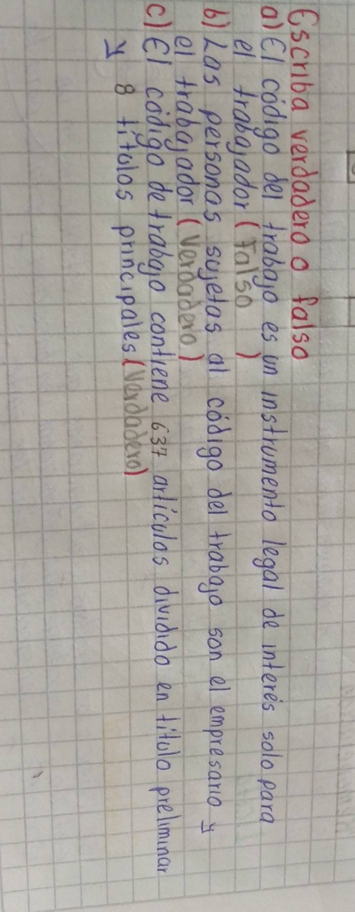Cscriba verdadero o falso 
(a)El codigo del trabajo es un instrumento legal de interes solo para 
el fraba,ador (Falso ) 
6)Las personas sugetas al codigo del trabao son el empresano y 
el frabaador (Verdadero) 
c)El codgo detrabgo contiene 63 + arliculos dividido en titolo prelimmar 
y 8 titolos principales (verdaderol