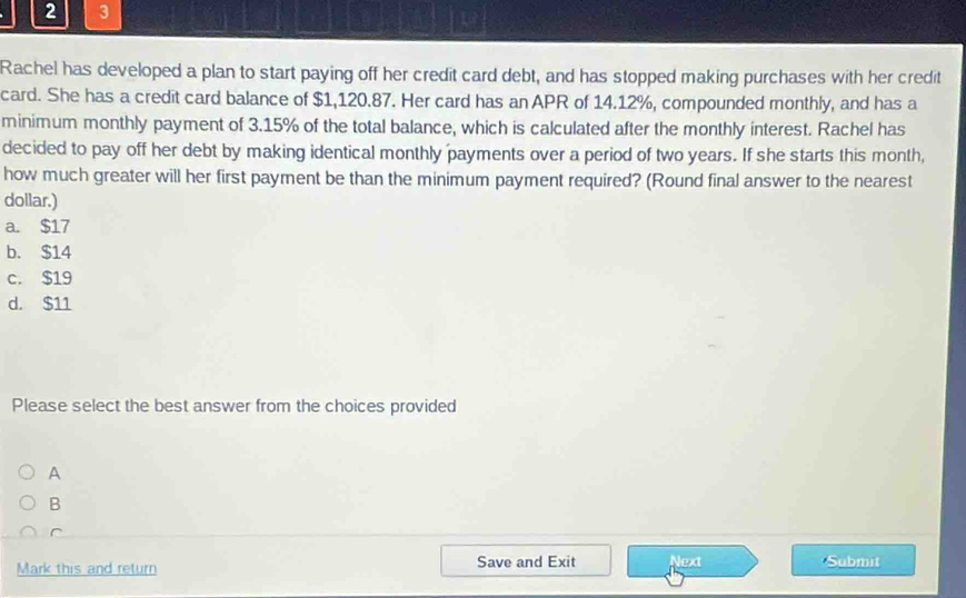 2 3
Rachel has developed a plan to start paying off her credit card debt, and has stopped making purchases with her credit
card. She has a credit card balance of $1,120.87. Her card has an APR of 14.12%, compounded monthly, and has a
minimum monthly payment of 3.15% of the total balance, which is calculated after the monthly interest. Rachel has
decided to pay off her debt by making identical monthly payments over a period of two years. If she starts this month,
how much greater will her first payment be than the minimum payment required? (Round final answer to the nearest
dollar.)
a. $17
b. $14
c. $19
d. $11
Please select the best answer from the choices provided
A
B
C
Mark this and return Save and Exit Next Submit