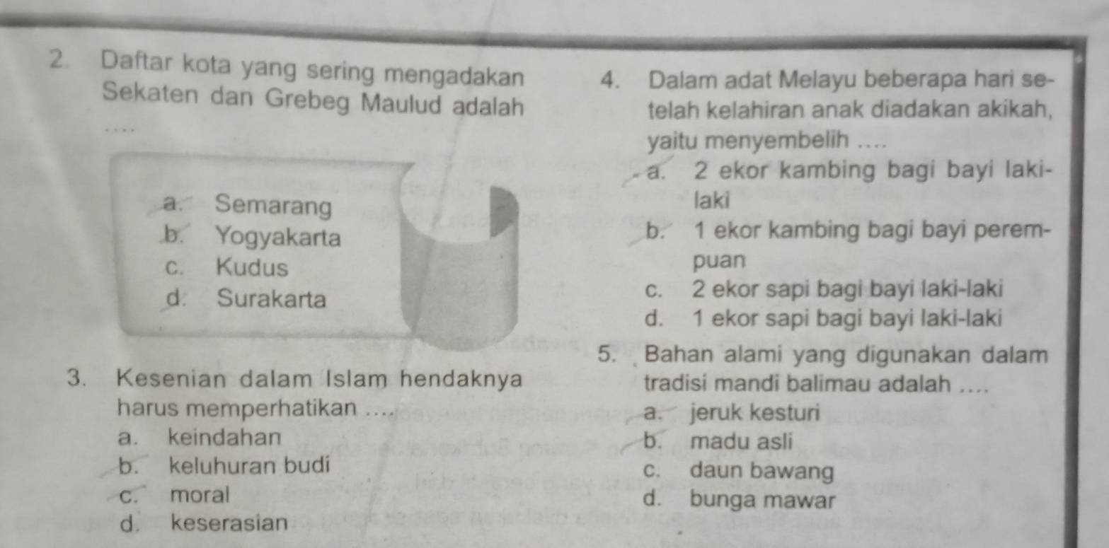 Daftar kota yang sering mengadakan
4. Dalam adat Melayu beberapa hari se-
Sekaten dan Grebeg Maulud adalah
telah kelahiran anak diadakan akikah,
. , , ,
yaitu menyembelih ...
a. 2 ekor kambing bagi bayi laki-
a. Semarang laki.b. Yogyakarta b. 1 ekor kambing bagi bayi perem-
c. Kudus puan
d. Surakarta c. 2 ekor sapi bagi bayi laki-laki
d. 1 ekor sapi bagi bayi laki-laki
5. Bahan alami yang digunakan dalam
3. Kesenian dalam Islam hendaknya tradisi mandi balimau adalah ....
harus memperhatikan .... a. jeruk kesturi
a. keindahan b. madu asli
b. keluhuran budi c. daun bawang
c. moral d. bunga mawar
d keserasian