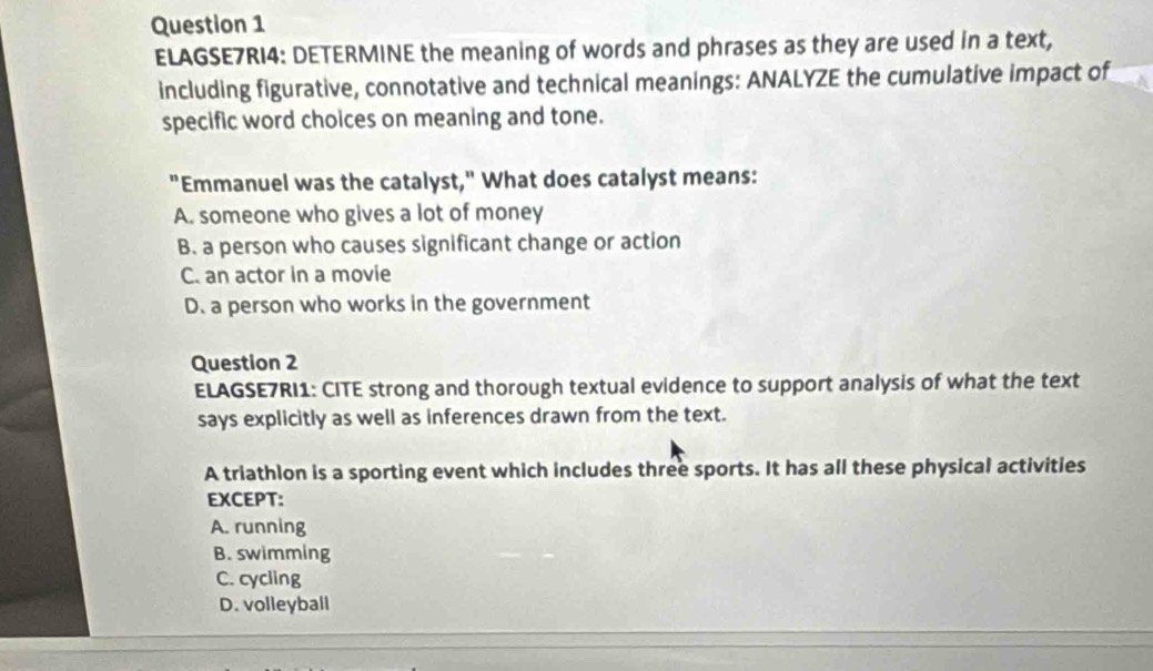 ELAGSE7RI4: DETERMINE the meaning of words and phrases as they are used in a text,
including figurative, connotative and technical meanings: ANALYZE the cumulative impact of
specific word choices on meaning and tone.
"Emmanuel was the catalyst," What does catalyst means:
A. someone who gives a lot of money
B. a person who causes significant change or action
C. an actor in a movie
D. a person who works in the government
Question 2
ELAGSE7RI1: CITE strong and thorough textual evidence to support analysis of what the text
says explicitly as well as inferences drawn from the text.
A triathlon is a sporting event which includes three sports. It has all these physical activities
EXCEPT:
A. running
B. swimming
C. cycling
D. volleyball