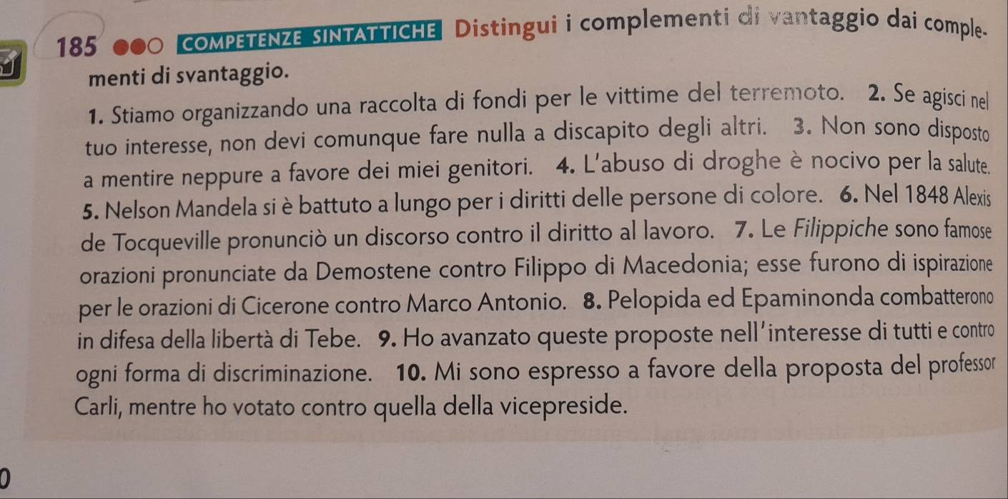 185 000 compETENZE SINTATTICHE| Distingui i complementi di vantaggio dai comple. 
menti di svantaggio. 
1. Stiamo organizzando una raccolta di fondi per le vittime del terremoto. 2. Se agisci nel 
tuo interesse, non devi comunque fare nulla a discapito degli altri. 3. Non sono disposto 
a mentire neppure a favore dei miei genitori. 4. L'abuso di droghe è nocivo per la salute. 
5. Nelson Mandela si è battuto a lungo per i diritti delle persone di colore. 6. Nel 1848 Alexis 
de Tocqueville pronunciò un discorso contro il diritto al lavoro. 7. Le Filippiche sono famose 
orazioni pronunciate da Demostene contro Filippo di Macedonia; esse furono di ispirazione 
per le orazioni di Cicerone contro Marco Antonio. 8. Pelopida ed Epaminonda combatterono 
in difesa della libertà di Tebe. 9. Ho avanzato queste proposte nell´interesse di tutti e contro 
ogni forma di discriminazione. 10. Mi sono espresso a favore della proposta del professor 
Carli, mentre ho votato contro quella della vicepreside. 
0