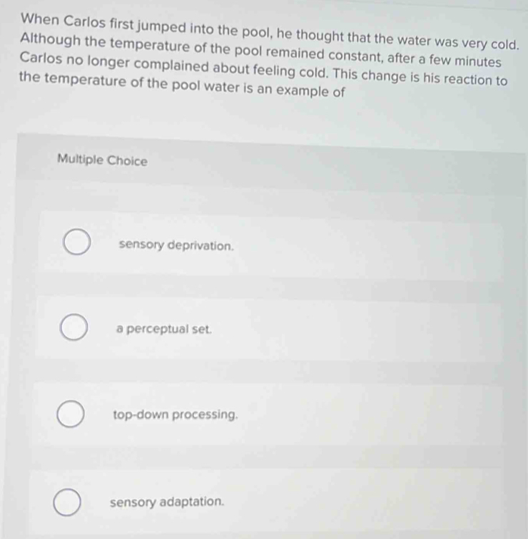 When Carlos first jumped into the pool, he thought that the water was very cold.
Although the temperature of the pool remained constant, after a few minutes
Carlos no longer complained about feeling cold. This change is his reaction to
the temperature of the pool water is an example of
Multiple Choice
sensory deprivation.
a perceptual set.
top-down processing.
sensory adaptation.