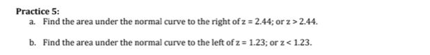 Practice 5: 
a. Find the area under the normal curve to the right of z=2.44; or z>2.44. 
b. Find the area under the normal curve to the left of z=1.23; or z<1.23.