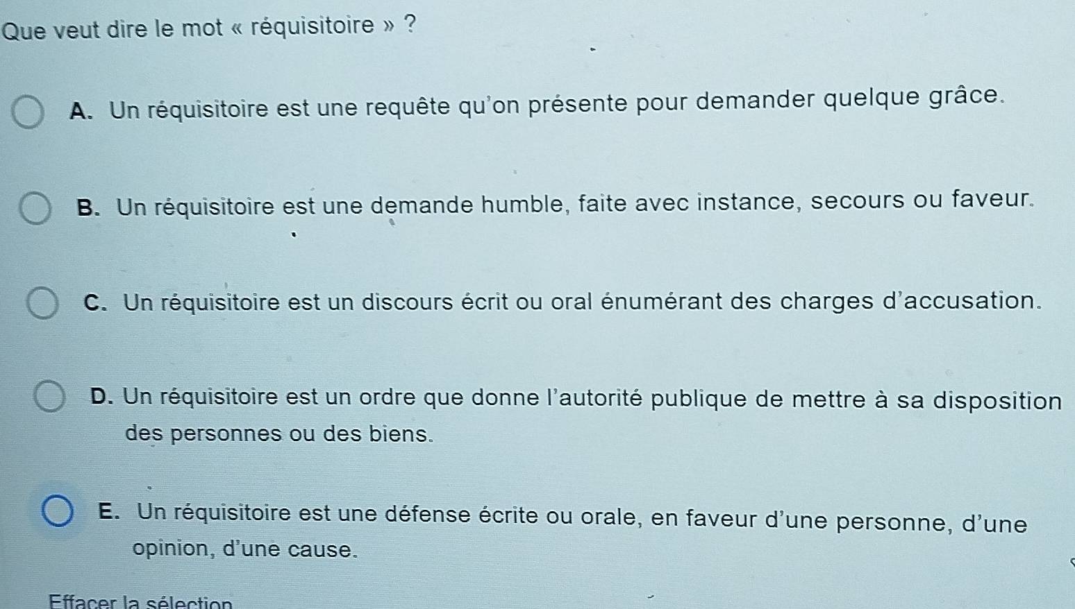 Que veut dire le mot « réquisitoire » ?
A. Un réquisitoire est une requête qu'on présente pour demander quelque grâce.
B. Un réquisitoire est une demande humble, faite avec instance, secours ou faveur.
C. Un réquisitoire est un discours écrit ou oral énumérant des charges d'accusation.
D. Un réquisitoire est un ordre que donne l'autorité publique de mettre à sa disposition
des personnes ou des biens.
E. Un réquisitoire est une défense écrite ou orale, en faveur d'une personne, d'une
opinion, d'une cause.
Effacer la sélection