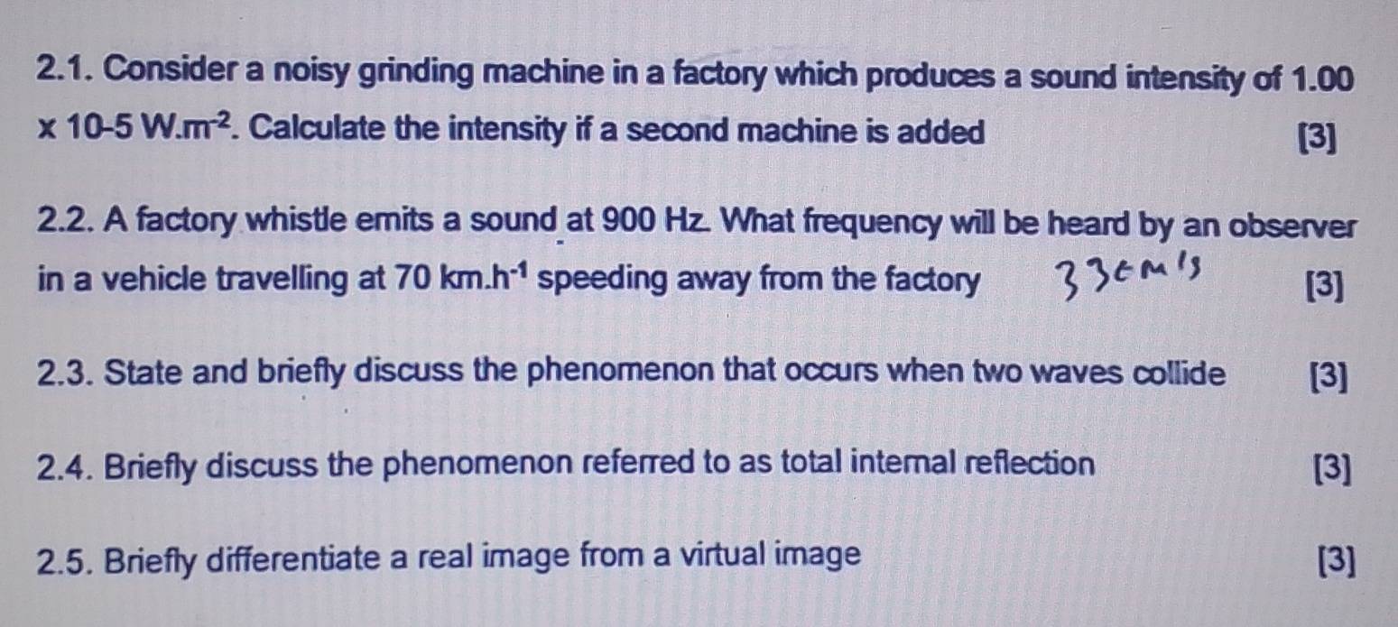 Consider a noisy grinding machine in a factory which produces a sound intensity of 1.00
* 10-5W.m^(-2). Calculate the intensity if a second machine is added [3] 
2.2. A factory whistle emits a sound at 900 Hz. What frequency will be heard by an observer 
in a vehicle travelling at 70km.h^(-1) speeding away from the factory [3] 
2.3. State and briefly discuss the phenomenon that occurs when two waves collide [3] 
2.4. Briefly discuss the phenomenon referred to as total internal reflection [3] 
2.5. Briefly differentiate a real image from a virtual image [3]