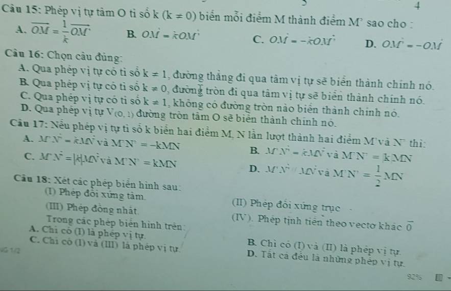 Phép vị tự tâm O tỉ số k(k!= 0) biển mỗi điểm M thành điểm M sao cho :
A. overline OM= 1/k vector OM B. OM=kOM C. OM=-kOM D. OM=-OM
Câu 16: Chọn câu đủng:
A. Qua phép vị tự có tỉ số k!= 1 , đường thắng đi qua tâm vị tự sẽ biển thành chính nó.
B Qua phép vị tự có tỉ số k!= 0 , đường tròn đi qua tâm vị tự sẽ biển thành chính nó.
C. Qua phép vị tự có tỉ số k!= 1 , không có đường tròn nào biển thành chính nó.
D. Qua phép vị tự V(0,1) đường tròn tâm O sẽ biển thành chính nó.
Câu 17: Nểu phép vị tự tỉ số k biển hai điểm M, N lần lượt thành hai điểm M và N thì:
A. M N^2=kMN^2 và MN=-kMN B. MN=M=kMV^2 và MN=kMN
C. M x^2=kmu MN và M'N'=kMN D. M'N' c_r MN à MN'= 1/2 MN
Câu 18: Xét các phép biển hình sau:
(I) Phép đổi xứng tâm (II) Phép đổi xứng trục
(III) Phép đồng nhật. (IV). Phép tịnh tiên theo vectơ khác overline 0
Trong các phép biển hình trên:
A. Chỉ có (I) là phép vị tự. B. Chỉ có (I) và (II) là phép vị tự.
VG 1/2
C. Chi có (I) và (III) là phép vị tự. D. Tất cả đều là những phép vị tự.
92%