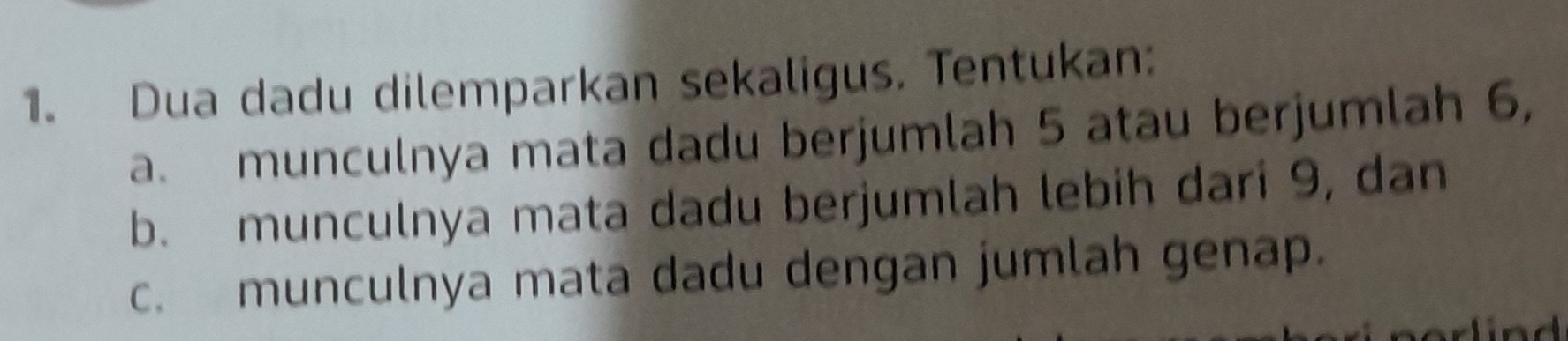 Dua dadu dilemparkan sekaligus. Tentukan: 
a. munculnya mata dadu berjumlah 5 atau berjumlah 6, 
b. munculnya mata dadu berjumlah lebih dari 9, dan 
c. munculnya mata dadu dengan jumlah genap. 
a