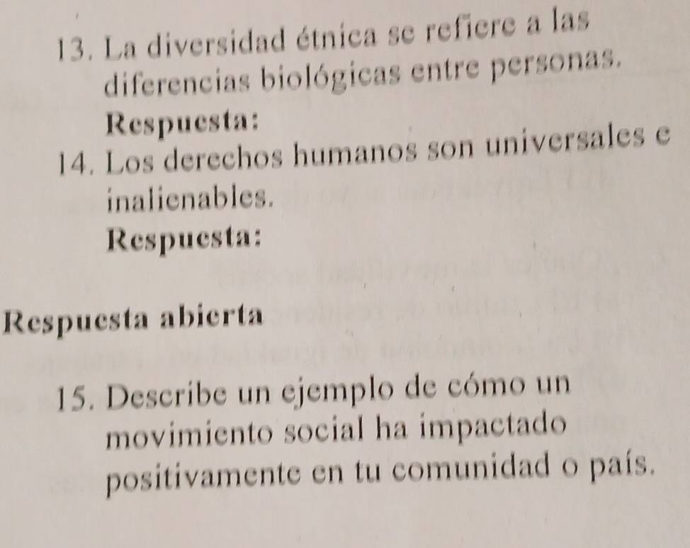 La diversidad étnica se refiere a las 
diferencias biológicas entre personas. 
Respuesta: 
14. Los derechos humanos son universales e 
inalienables. 
Respuesta: 
Respuesta abierta 
15. Describe un ejemplo de cómo un 
movimiento social ha impactado 
positivamente en tu comunidad o país.