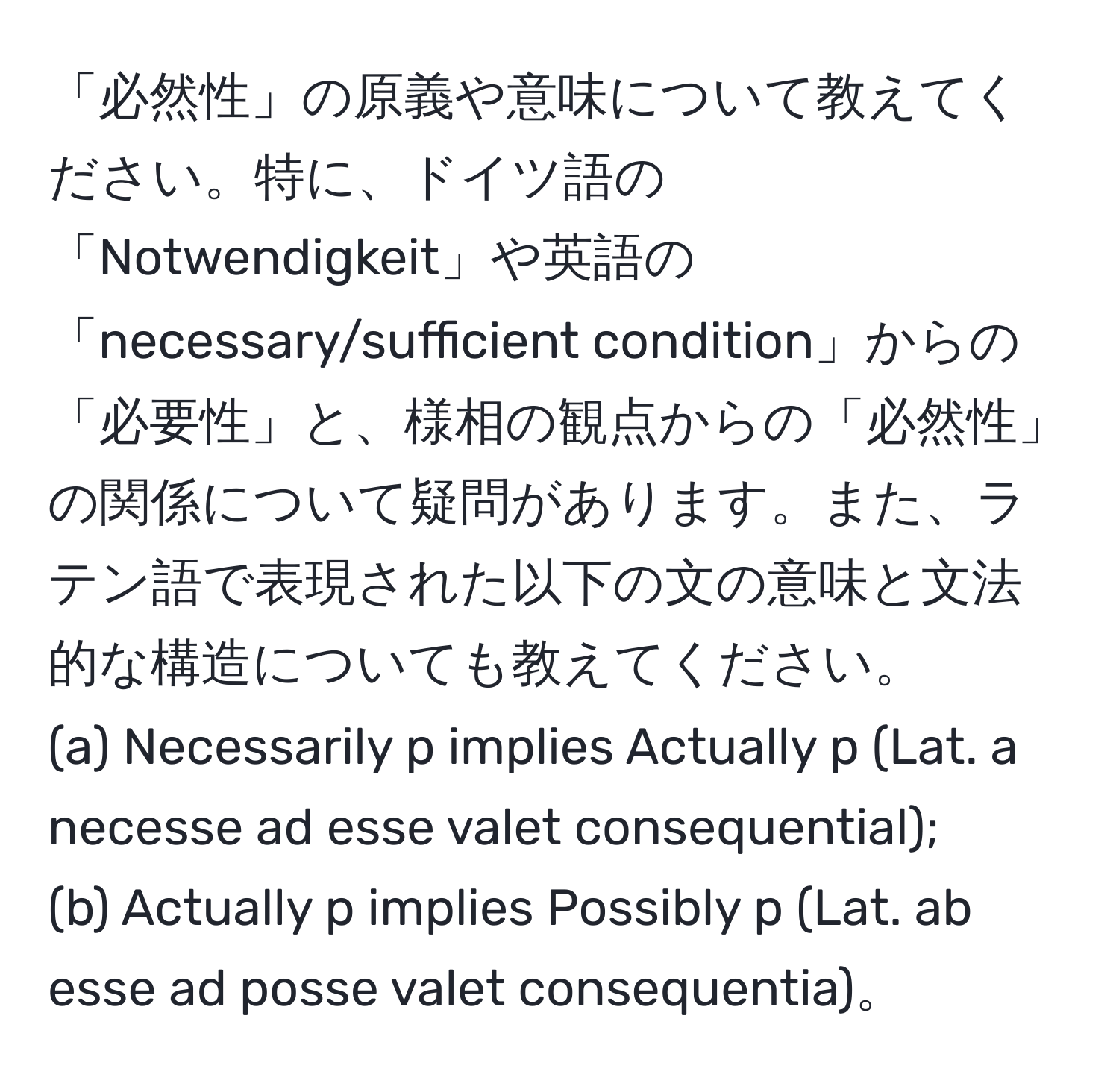 「必然性」の原義や意味について教えてください。特に、ドイツ語の「Notwendigkeit」や英語の「necessary/sufficient condition」からの「必要性」と、様相の観点からの「必然性」の関係について疑問があります。また、ラテン語で表現された以下の文の意味と文法的な構造についても教えてください。  
(a) Necessarily p implies Actually p (Lat. a necesse ad esse valet consequential);  
(b) Actually p implies Possibly p (Lat. ab esse ad posse valet consequentia)。