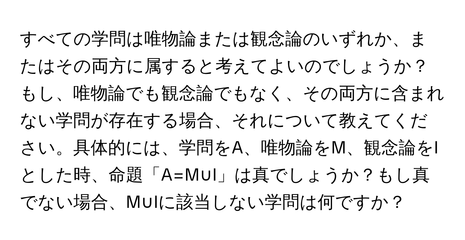 すべての学問は唯物論または観念論のいずれか、またはその両方に属すると考えてよいのでしょうか？もし、唯物論でも観念論でもなく、その両方に含まれない学問が存在する場合、それについて教えてください。具体的には、学問をA、唯物論をM、観念論をIとした時、命題「A=M∪I」は真でしょうか？もし真でない場合、M∪Iに該当しない学問は何ですか？