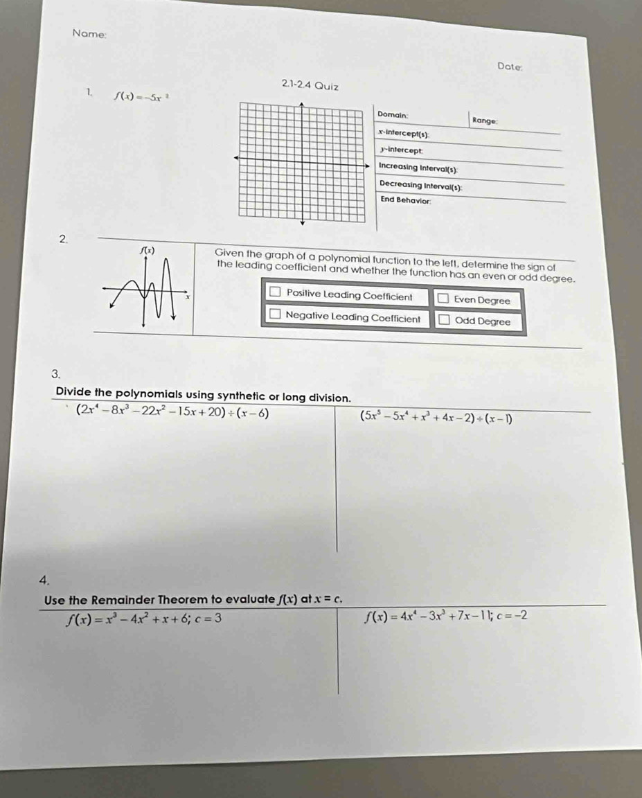 Name:
Date:
2.1-2.4 Quiz
1. f(x)=-5x^2
Domain: Range:
x-intercept(s)
-intercept:
Increasing Interval(s)
Decreasing Interval(s)
End Behavior:
2.
Given the graph of a polynomial function to the left, determine the sign of
the leading coefficient and whether the function has an even or odd degree.
Positive Leading Coefficient Even Degree
Negative Leading Coefficient Odd Degree
3.
Divide the polynomials using synthetic or long division.
(2x^4-8x^3-22x^2-15x+20)/ (x-6)
(5x^5-5x^4+x^3+4x-2)/ (x-1)
4.
Use the Remainder Theorem to evaluate f(x) at x=c.
f(x)=x^3-4x^2+x+6;c=3
f(x)=4x^4-3x^3+7x-11;c=-2
