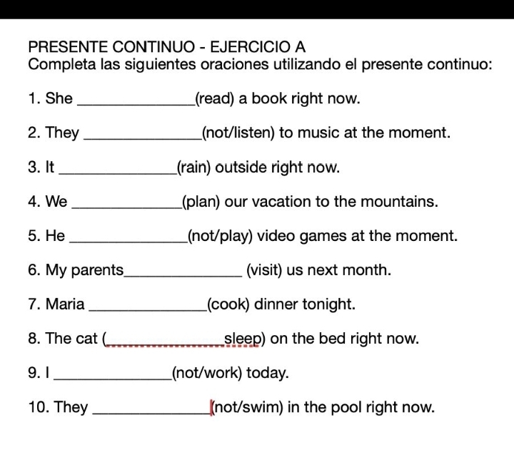 PRESENTE CONTINUO - EJERCICIO A 
Completa las siguientes oraciones utilizando el presente continuo: 
1. She _(read) a book right now. 
2. They _(not/listen) to music at the moment. 
3. It _(rain) outside right now. 
4. We _(plan) our vacation to the mountains. 
5. He _(not/play) video games at the moment. 
6. My parents_ (visit) us next month. 
7. Maria _(cook) dinner tonight. 
8. The cat (_ sleep) on the bed right now. 
9. 1 _(not/work) today. 
10. They _(not/swim) in the pool right now.