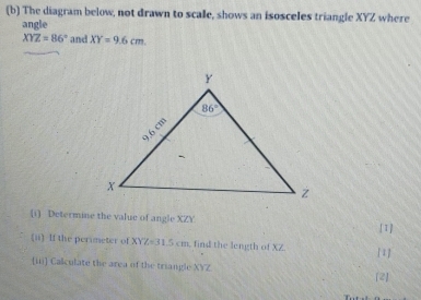 The diagram below, not drawn to scale, shows an isosceles triangle XYZ where
angle
XYZ=86° and XY=9.6cm
(i) Determine the value of angle XZY
[1]
(ii) If the perimeter of XYZ=31.5cm find the length of XZ. [1]
iii] Calculate the area of the triangle XYZ
[2]