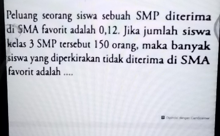 Peluang seorang siswa sebuah SMP diterima 
di SMA favorit adalah 0, 12. Jika jumlah siswa 
kelas 3 SMP tersebut 150 orang, maka banyak 
siswa yang diperkirakan tidak diterima di SMA 
favorit adalah .... 
Dipindal dengan CamScanner