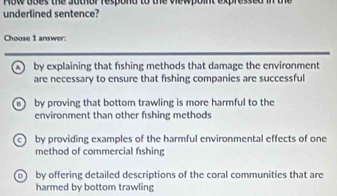 How does the author respond to the viewpoint expressed in the
underlined sentence?
Choose 1 answer:
A by explaining that fshing methods that damage the environment
are necessary to ensure that fishing companies are successful
by proving that bottom trawling is more harmful to the
environment than other fishing methods
by providing examples of the harmful environmental effects of one
method of commercial fishing
b by offering detailed descriptions of the coral communities that are
harmed by bottom trawling