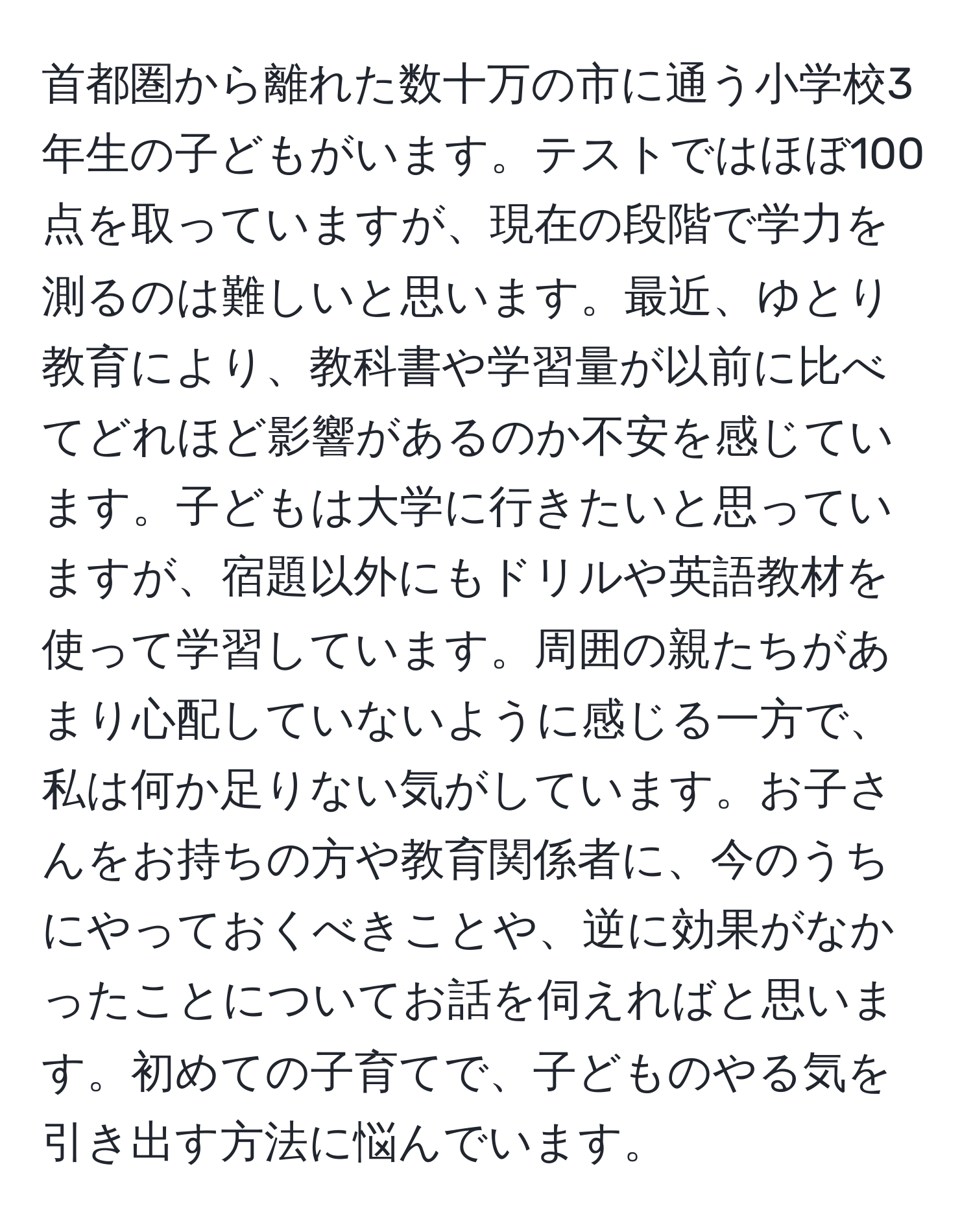 首都圏から離れた数十万の市に通う小学校3年生の子どもがいます。テストではほぼ100点を取っていますが、現在の段階で学力を測るのは難しいと思います。最近、ゆとり教育により、教科書や学習量が以前に比べてどれほど影響があるのか不安を感じています。子どもは大学に行きたいと思っていますが、宿題以外にもドリルや英語教材を使って学習しています。周囲の親たちがあまり心配していないように感じる一方で、私は何か足りない気がしています。お子さんをお持ちの方や教育関係者に、今のうちにやっておくべきことや、逆に効果がなかったことについてお話を伺えればと思います。初めての子育てで、子どものやる気を引き出す方法に悩んでいます。