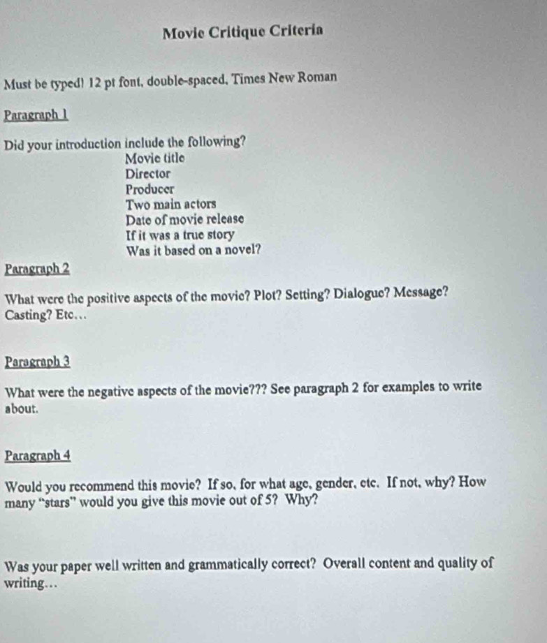 Movie Critique Critería 
Must be typed! 12 pt font, double-spaced, Times New Roman 
Paragraph l 
Did your introduction include the following? 
Movie title 
Director 
Producer 
Two main actors 
Date of movie release 
If it was a true story 
Was it based on a novel? 
Paragraph 2 
What were the positive aspects of the movie? Plot? Setting? Dialogue? Message? 
Casting? Etc. 
Paragraph 3 
What were the negative aspects of the movie??? See paragraph 2 for examples to write 
about. 
Paragraph 4 
Would you recommend this movie? If so, for what age, gender, etc. If not, why? How 
many “stars” would you give this movie out of 5? Why? 
Was your paper well written and grammatically correct? Overall content and quality of 
writing...