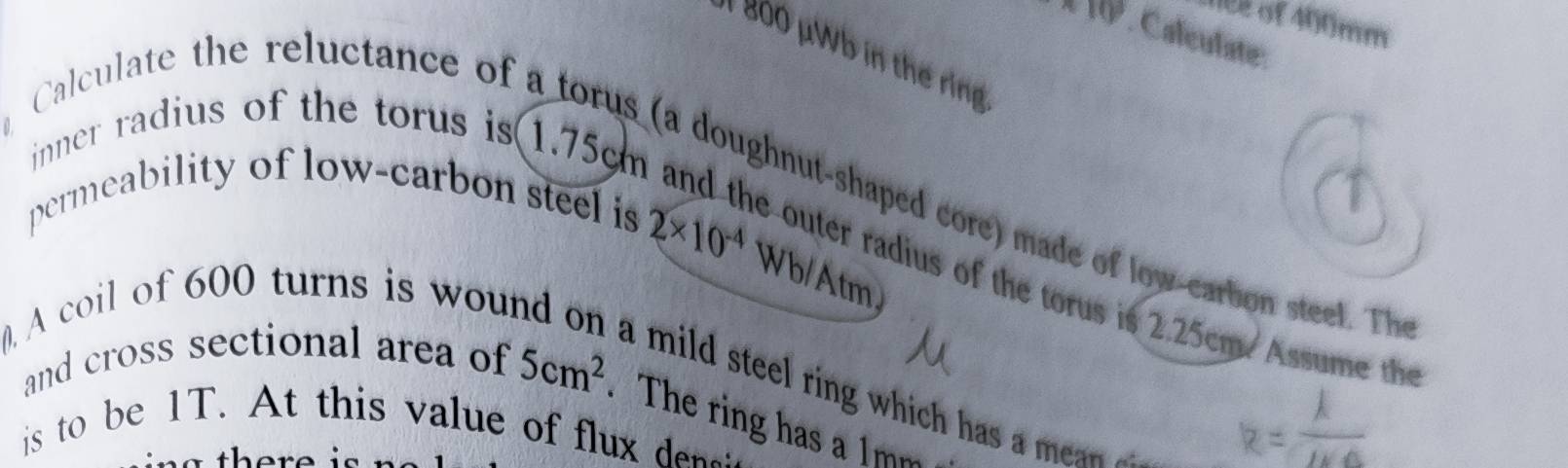 10 2 of 400mm
* 10. Caleulate: 
1 Bo0 μWb in thế rng 
inner radius of the torus is(1.75cm
Calculate the reluctance of a torus (a doughnut-shaped core) made of low-carbon steet. The 
permeability of low-carbon steel is
2* 10^(-4) Wb/Atm 
souter radius of the torus is 2.25cm. Assume th 
( A coil of 600 turns is wou 
a mild steel ring which has a mea . 
and cross sectional area of 5cm^2. The ring has a 1mm
is to be 1T. At this value of flux d: