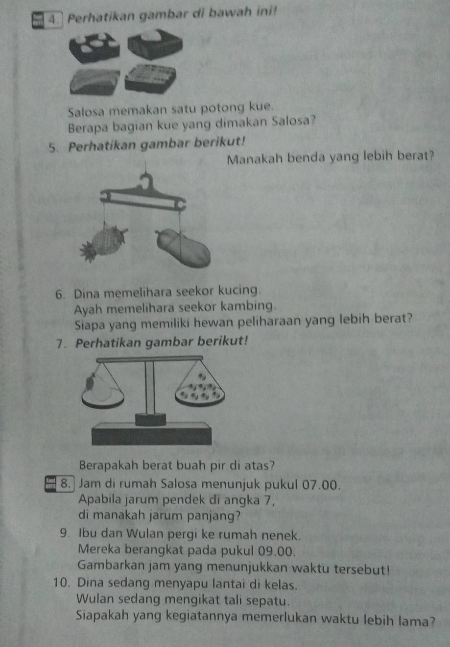 Perhatikan gambar di bawah ini! 
Salosa memakan satu potong kue. 
Berapa bagian kue yang dimakan Salosa? 
5. Perhatikan gambar berikut! 
Manakah benda yang lebih berat? 
6. Dina memelihara seekor kucing. 
Ayah memelihara seekor kambing. 
Siapa yang memiliki hewan peliharaan yang lebih berat? 
7. Perhatikan gambar berikut! 
Berapakah berat buah pir di atas? 
8. Jam di rumah Salosa menunjuk pukul 07.00. 
Apabila jarum pendek di angka 7, 
di manakah jarum panjang? 
9. Ibu dan Wulan pergi ke rumah nenek. 
Mereka berangkat pada pukul 09.00. 
Gambarkan jam yang menunjukkan waktu tersebut! 
10. Dina sedang menyapu lantai di kelas. 
Wulan sedang mengikat tali sepatu. 
Siapakah yang kegiatannya memerlukan waktu lebih lama?