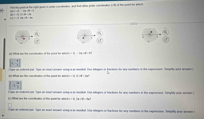 Plot the point at the right given in polar coordinates, and find other polar coordinates (r,0) of the point for which: 
(a) r>0, -2π ≤ θ <0</tex> 
(b) t<0,0≤ 0<2π
(c) r>0, 2π ≤ θ <4π
c
5 
5 
(a) What are the coordinates of the point for which r>0, -2π ≤ 0<0</tex> ?
(2,- π /3 )
(Type an ordered pair. Type an exact answer using π as needed. Use integers or fractions for any numbers in the expression. Simplify your answer.) 
(b) What are the coordinates of the point for which r<0</tex>, 0≤ 0<2π ?
(-2, 2π /3 )
(Type an ordered pair. Type an exact answer using x as needed. Use integers or fractions for any numbers in the expression. Simplify your answer.) 
(c) What are the coordinates of the point for which r>0, 2π ≤ θ <4π
(Type an ordered pair. Type an exact answer using x as needed. Use integers or fractions for any numbers in the expression. Simplify your answer.)