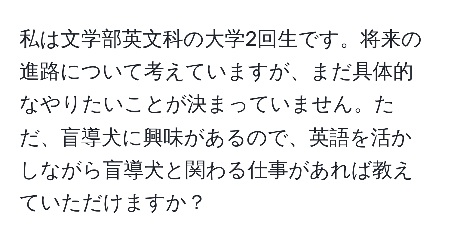 私は文学部英文科の大学2回生です。将来の進路について考えていますが、まだ具体的なやりたいことが決まっていません。ただ、盲導犬に興味があるので、英語を活かしながら盲導犬と関わる仕事があれば教えていただけますか？