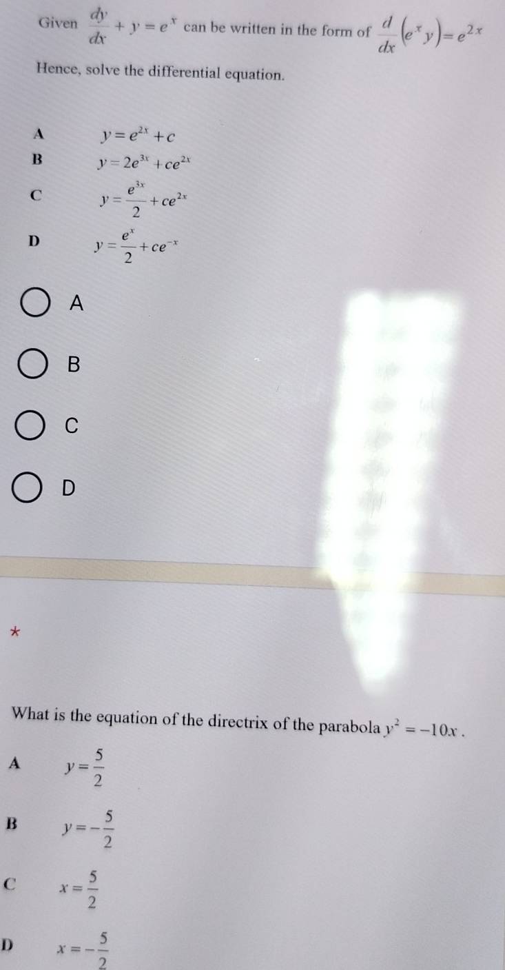 Given  dy/dx +y=e^x can be written in the form of  d/dx (e^xy)=e^(2x)
Hence, solve the differential equation.
A y=e^(2x)+c
B y=2e^(3x)+ce^(2x)
C y= e^(3x)/2 +ce^(2x)
D y= e^x/2 +ce^(-x)
A
B
C
D
*
What is the equation of the directrix of the parabola y^2=-10x.
A y= 5/2 
B y=- 5/2 
C x= 5/2 
D x=- 5/2 