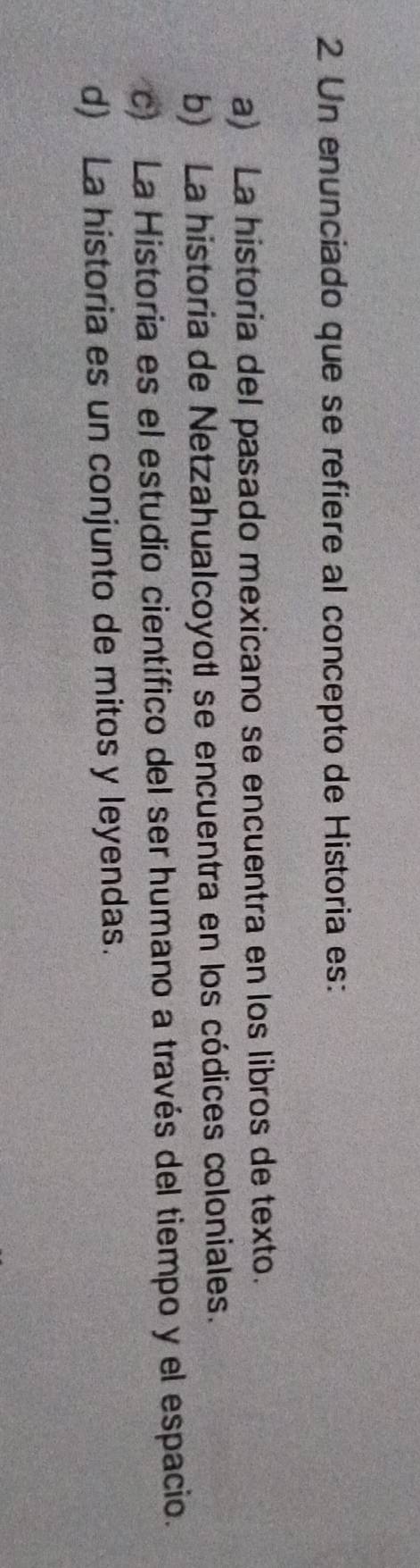 Un enunciado que se refiere al concepto de Historia es:
a) La historia del pasado mexicano se encuentra en los libros de texto.
b) La historia de Netzahualcoyotl se encuentra en los códices coloniales.
c) La Historia es el estudio científico del ser humano a través del tiempo y el espacio.
d) La historia es un conjunto de mitos y leyendas.