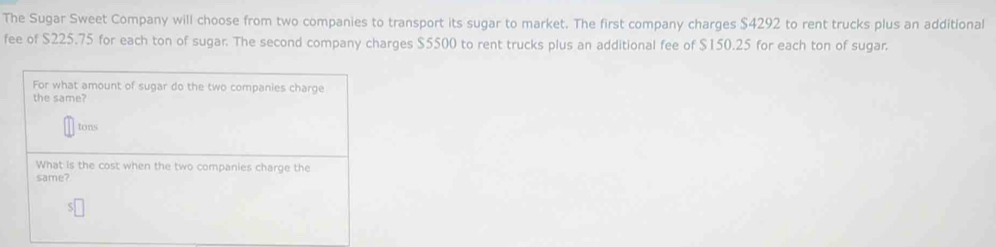 The Sugar Sweet Company will choose from two companies to transport its sugar to market. The first company charges $4292 to rent trucks plus an additional 
fee of $225.75 for each ton of sugar. The second company charges $5500 to rent trucks plus an additional fee of $150.25 for each ton of sugar.