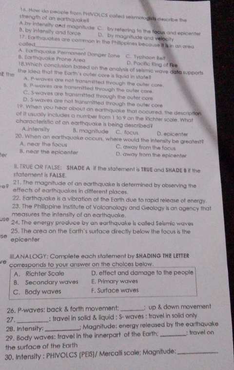 How do people from PHIVOLCS called seismologis's describe the
strength of an earthquake
A.by intensity and magnitude C. by referring to the facus and epicenter
B. by intensity and force D. by magnitude and velacity
17. Earthquakes are common in the Philippines because its in an area
called_ .
A. Earthquake Permanent Danger Zone
B. Earthquake Prone Area C. Typhoon Belt
D. Pacific Ring of Fre
18.Which conclusion based on the analysis of selsmic wave data supports
E the the icea that the Earth's outer core is liquid in state
A. P-waves are not transmitted through the outer core.
B. P-waves are transmitted through the outer core.
C. 5-waves are transmitted through the outer core
D. S-waves are not transmitted through the outer core
19. When you hear about an earthquake that occurred, the description
of it usually includes a number from 1 to.9 on the Richter scale. What
characteristic of an earthquake is being described?
A.intensity B. magnitude C. focus D. epicenter
20. When an earthquake occurs, where would the intensity be greatest?
A. near the focus C. away from the focus
ter B. near the epicenter D. away from the epicenter
II. TRUE OR FALSE: SHADE A if the statement is TRUE and SHADE B if the
statement is FALSE.
21. The magnitude of an earthquake is determined by observing the
effects of earthquakes in different places.
22. Earthquake is a vibration of the Earth due to rapid release of energy.
23. The Philippine Institute of Volcanology and Geology is an agency that
measures the intensity of an earthquake.
use 24. The energy produce by an earthquake is called Seismic waves
25. The area on the Earth's surface directly below the focus is the
sé epicenter
III.ANALOGY: Complete each statement by SHADING THE LETTER
ve corresponds to your answer on the cholces below.
A. Richter Scale D. effect and damage to the people
B. Secondary waves E. Primary waves
C. Body waves F. Surface waves
26. P-waves: back & forth movement: _: up & down movement
27._ : travel in solid & liquid ; S- waves : travel in solid only
28. Intensity: _; Magnitude: energy released by the earthquake
29. Body waves: travel in the innerpart of the Earth;_ : travel on
the surface of the Earth
30. Intensity : PHIVOLCS (PEIS)/ Mercalli scale; Magnitude:_