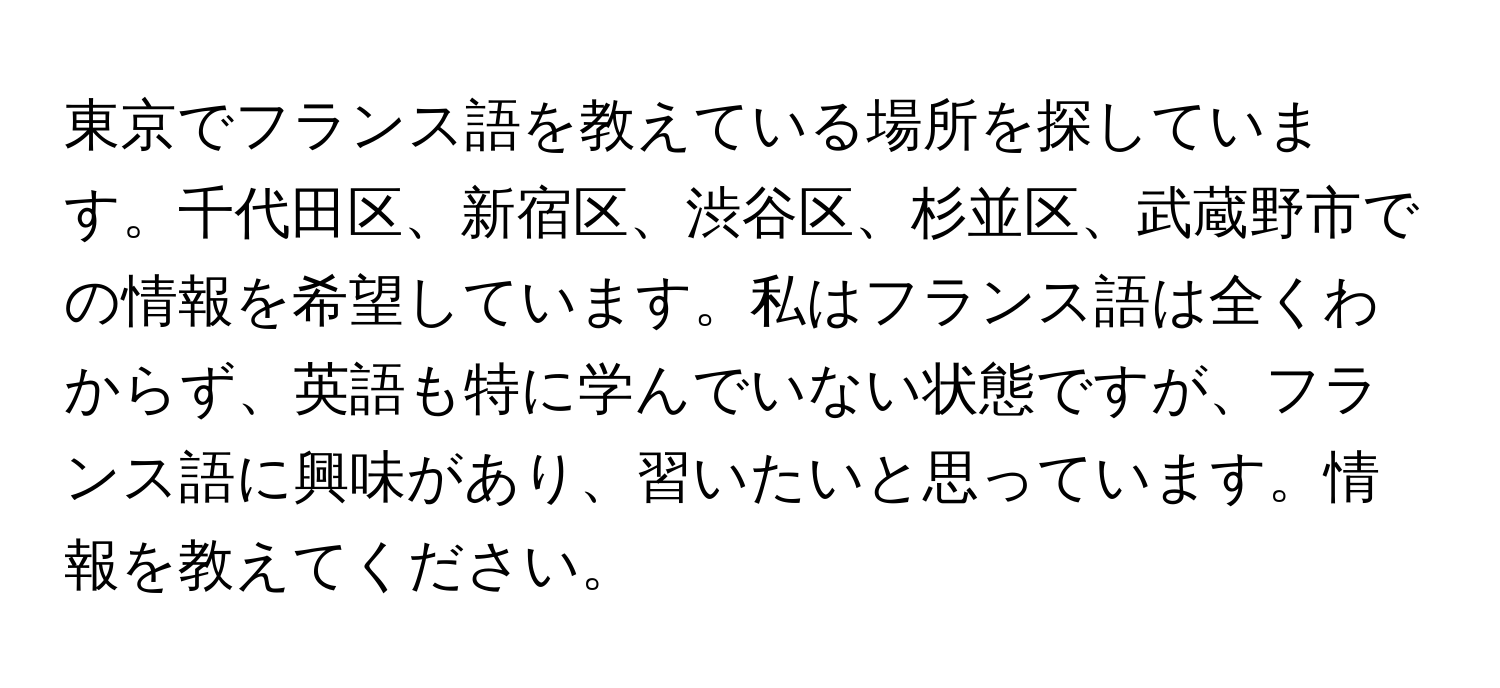 東京でフランス語を教えている場所を探しています。千代田区、新宿区、渋谷区、杉並区、武蔵野市での情報を希望しています。私はフランス語は全くわからず、英語も特に学んでいない状態ですが、フランス語に興味があり、習いたいと思っています。情報を教えてください。