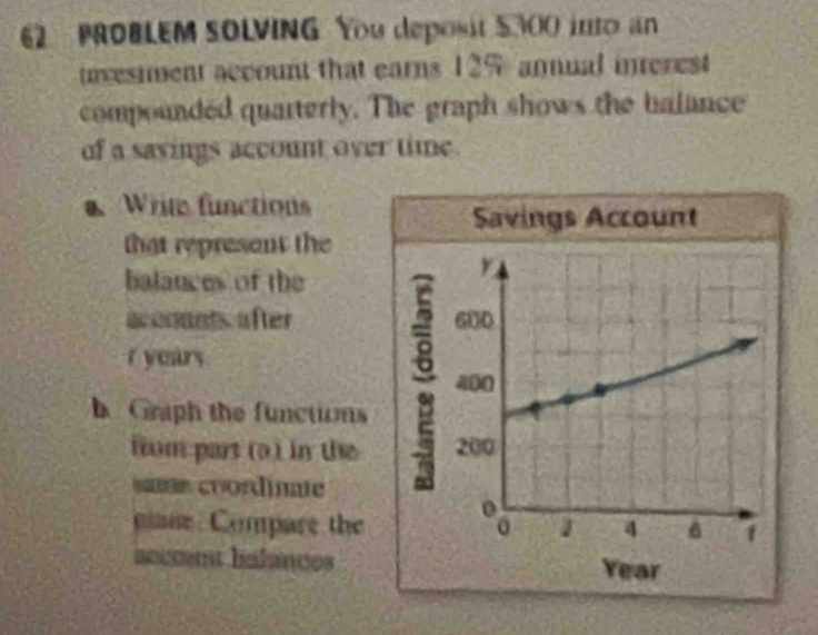 PROBLEM SOLVING You deposit 5300 into an 
uvesmment account that earns 12% annual interest 
compounded quarterly. The graph shows the balance 
of a sayings account over time. 
Write functions 
that represent the 
balances of the 
aconants after
r years
b Graph the functions 
iium part (a ) in the 
same coordinae 
pane Compare the 
accent halances