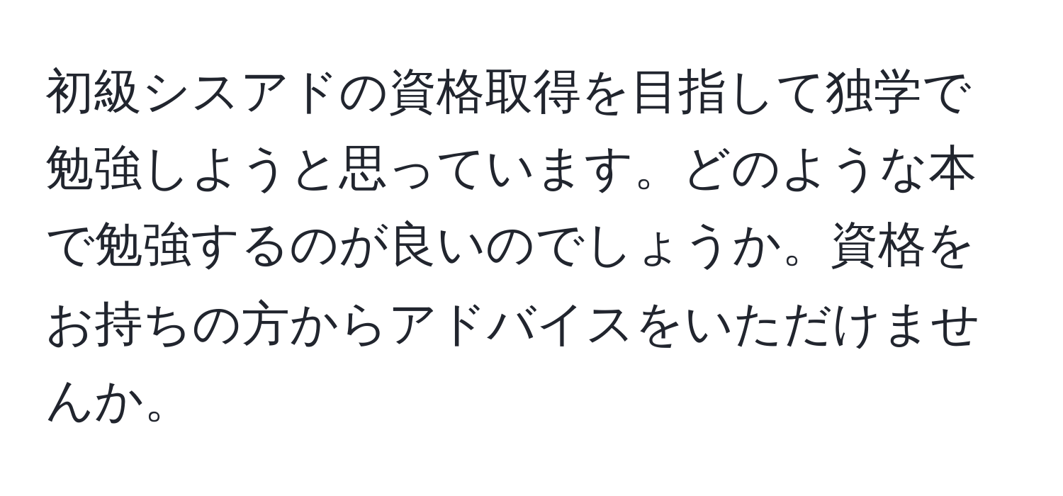 初級シスアドの資格取得を目指して独学で勉強しようと思っています。どのような本で勉強するのが良いのでしょうか。資格をお持ちの方からアドバイスをいただけませんか。