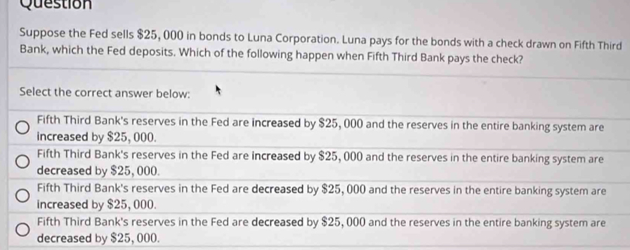 Question
Suppose the Fed sells $25, 000 in bonds to Luna Corporation. Luna pays for the bonds with a check drawn on Fifth Third
Bank, which the Fed deposits. Which of the following happen when Fifth Third Bank pays the check?
Select the correct answer below:
Fifth Third Bank's reserves in the Fed are increased by $25, 000 and the reserves in the entire banking system are
increased by $25, 000.
Fifth Third Bank's reserves in the Fed are increased by $25, 000 and the reserves in the entire banking system are
decreased by $25, 000.
Fifth Third Bank's reserves in the Fed are decreased by $25, 000 and the reserves in the entire banking system are
increased by $25, 000.
Fifth Third Bank's reserves in the Fed are decreased by $25, 000 and the reserves in the entire banking system are
decreased by $25, 000.