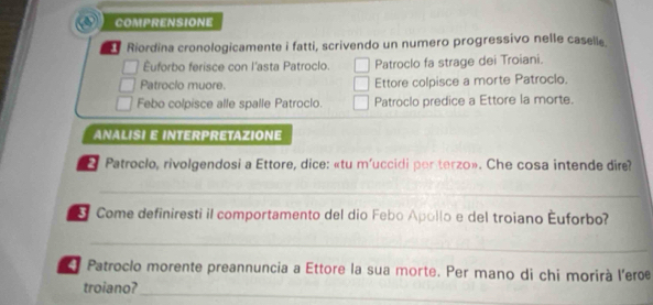 COMPRENSIONE 
Riordina cronologicamente i fatti, scrivendo un numero progressivo nelle caselle. 
Éuforbo ferisce con l'asta Patroclo. Patroclo fa strage dei Troiani. 
Patroclo muore. Ettore colpisce a morte Patroclo. 
Febo colpisce alle spalle Patroclo. Patroclo predice a Ettore la morte. 
ANALISI E INTERPRETAZIONE 
* Patroclo, rivolgendosi a Ettore, dice: «tu m'uccidi per terzo». Che cosa intende dire? 
_ 
Come definiresti il comportamento del dio Febo Apollo e del troiano Euforbo? 
_ 
Patroclo morente preannuncia a Ettore la sua morte. Per mano di chi morirà l'erœ 
_ 
troiano?