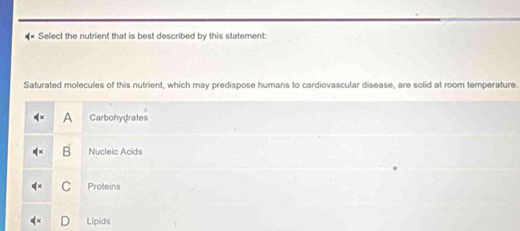 Select the nutrient that is best described by this statement:
Saturated molecules of this nutrient, which may predispose humans to cardiovascular disease, are solid at room temperature.
A Carbohydrates
Nucleic Acids
Proteins
Lipids