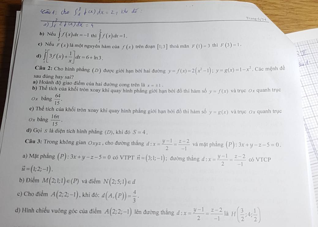 Trang 6/14
a)
b) Nếu ∈t f(x)dx=-1 thì ∈tlimits _1^(2f(x)dx=1.
c) Nếu F(x) là một nguyên hàm của f(x) trên đoạn [1;3] thoả mãn F(1)=3 thì F(3)=1.
d) ∈tlimits _1^3[3f(x)+frac 1)x]dx=6+ln 3.
Câu 2: Cho hình phẳng (D) được giới hạn bởi hai đường y=f(x)=2(x^2-1);y=g(x)=1-x^2. Các mệnh đề
sau đúng hay sai?
a) Hoành độ giao điểm của hai đường cong trên là x=± 1.
b) Thể tích của khối tròn xoay khi quay hình phẳng giới hạn bởi đồ thi hàm số y=f(x) và trục 0x quanh trục
0x bằng  64/15 .
c) Thể tích của khối tròn xoay khi quay hình phẳng giới hạn bởi đồ thi hàm số y=g(x) và trục 0x quanh trục
0x bằng  16π /15 .
d) Gọi S là diện tích hình phẳng (D), khi đó S=4.
* Câu 3: Trong không gian Oxyz , cho đường thắng d:x= (y-1)/2 = (z-2)/-1  và mật phẳng (P): 3x+y-z-5=0.
a) Mặt phẳng (P): 3x+y-z-5=0 có VTPT vector n=(3;1;-1); đường thẳng d : x= (y-1)/2 = (z-2)/-1  có VTCP
vector u=(1;2;-1).
b) Điểm M(2;1;1)∈ (P) và điểm N(2;5;1)∈ d
c) Cho điểm A(2;2;-1) , khi đó: d(A,(P))= 4/3 .
d) Hình chiếu vuông góc của điểm A(2;2;-1) lên đường thắng d:x= (y-1)/2 = (z-2)/-1  là H( 3/2 ;4; 1/2 )