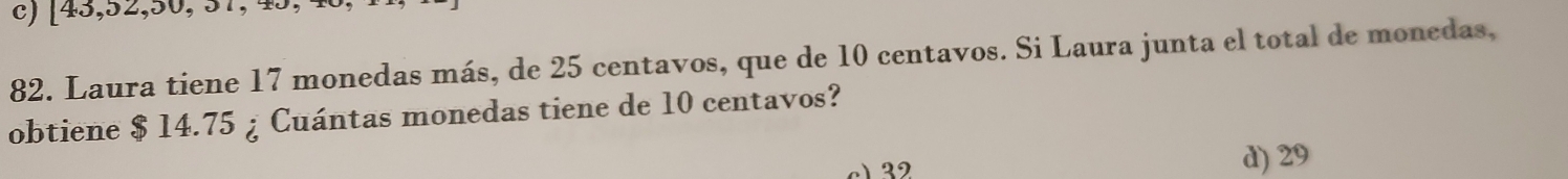 c) [43,52,30,31, 
82. Laura tiene 17 monedas más, de 25 centavos, que de 10 centavos. Si Laura junta el total de monedas,
obtiene $ 14.75 ¿ Cuántas monedas tiene de 10 centavos?
) 32
d) 29